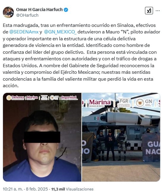 Esta madrugada, tras un enfrentamiento ocurrido en Sinaloa, efectivos de
@SEDENAmx
y
@GN_MEXICO_
detuvieron a Mauro “N”, piloto aviador y operador importante en la estructura de una célula delictiva generadora de violencia en la entidad. Identificado como hombre de confianza del líder del grupo delictivo. Esta persona está vinculada con ataques y enfrentamientos con autoridades y con el tráfico de drogas a Estados Unidos. A nombre del Gabinete de Seguridad reconocemos la valentía y compromiso del Ejército Mexicano; nuestras más sentidas condolencias a la familia del valiente militar que perdió la vida en esta acción.